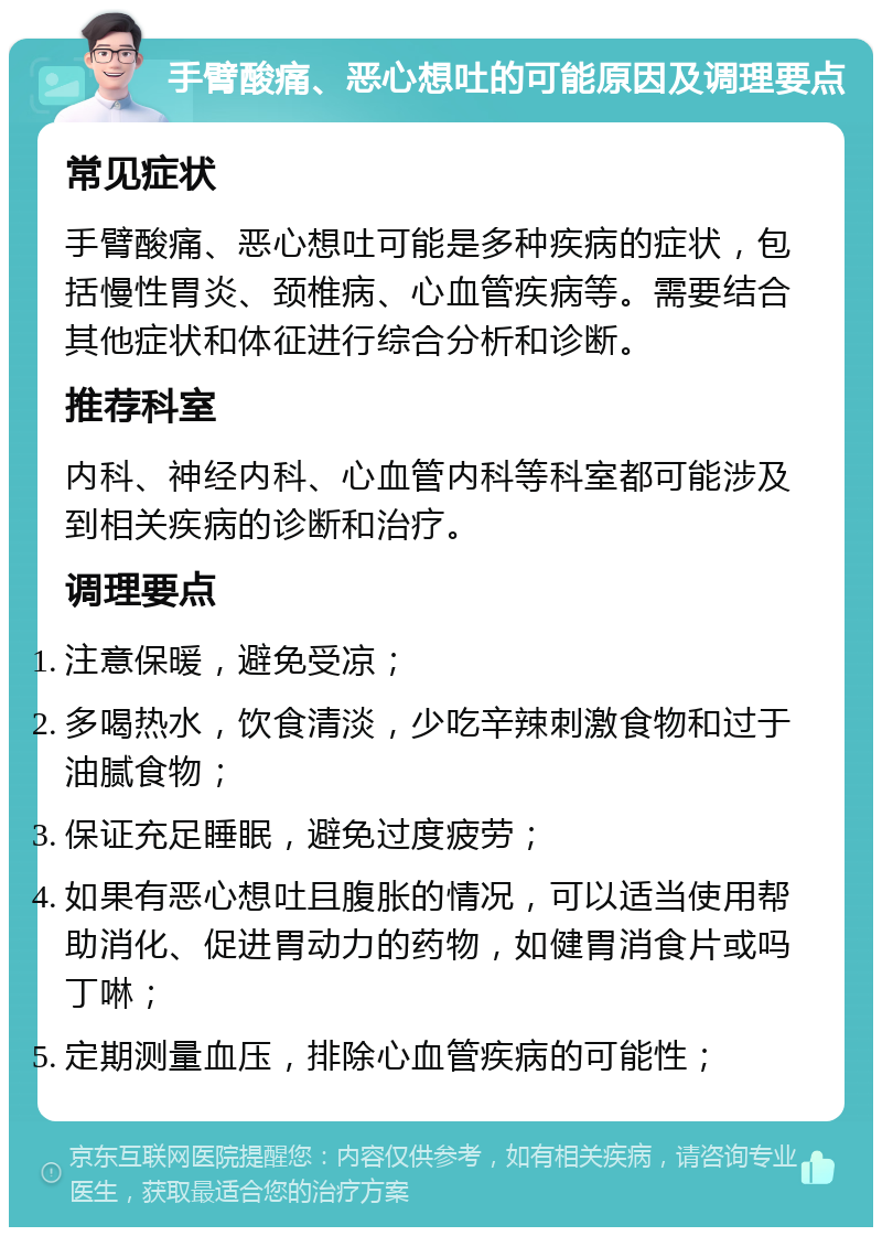 手臂酸痛、恶心想吐的可能原因及调理要点 常见症状 手臂酸痛、恶心想吐可能是多种疾病的症状，包括慢性胃炎、颈椎病、心血管疾病等。需要结合其他症状和体征进行综合分析和诊断。 推荐科室 内科、神经内科、心血管内科等科室都可能涉及到相关疾病的诊断和治疗。 调理要点 注意保暖，避免受凉； 多喝热水，饮食清淡，少吃辛辣刺激食物和过于油腻食物； 保证充足睡眠，避免过度疲劳； 如果有恶心想吐且腹胀的情况，可以适当使用帮助消化、促进胃动力的药物，如健胃消食片或吗丁啉； 定期测量血压，排除心血管疾病的可能性；