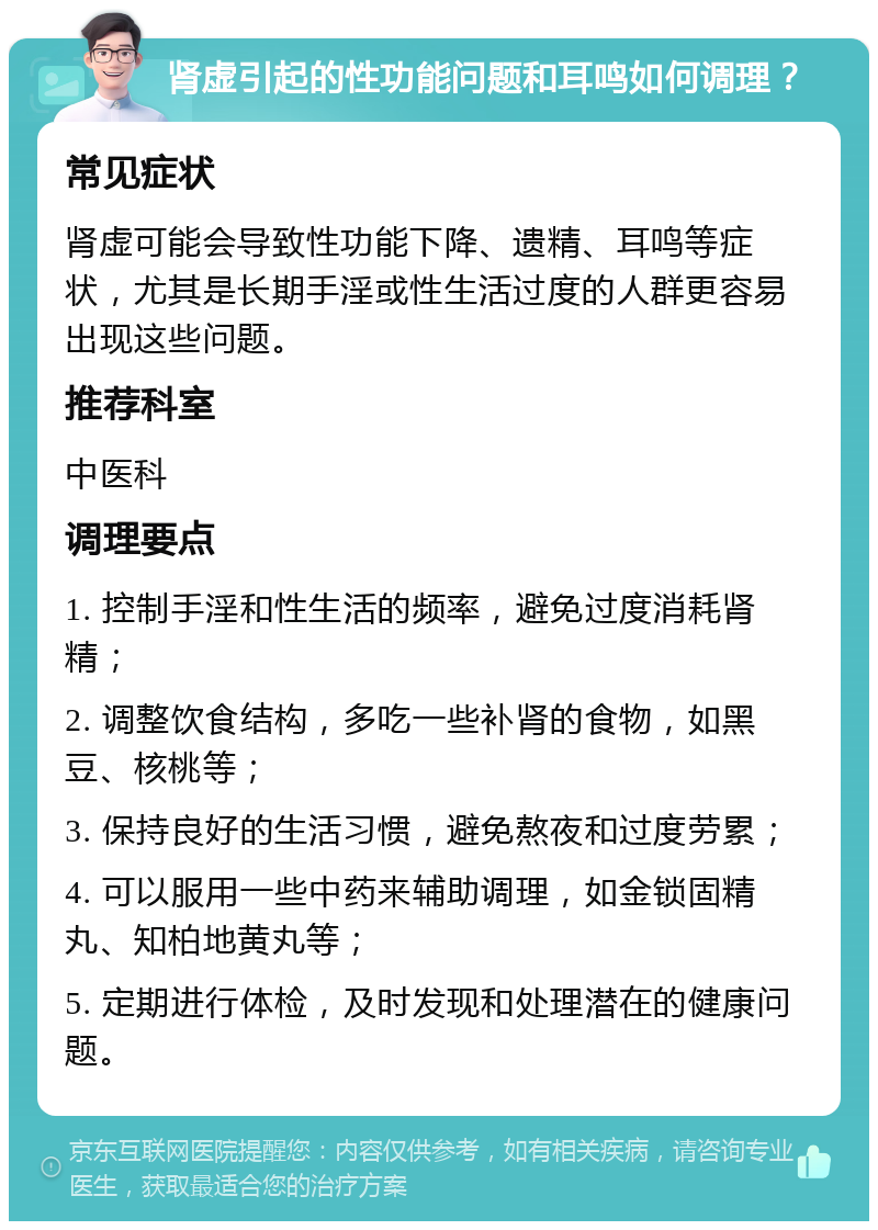 肾虚引起的性功能问题和耳鸣如何调理？ 常见症状 肾虚可能会导致性功能下降、遗精、耳鸣等症状，尤其是长期手淫或性生活过度的人群更容易出现这些问题。 推荐科室 中医科 调理要点 1. 控制手淫和性生活的频率，避免过度消耗肾精； 2. 调整饮食结构，多吃一些补肾的食物，如黑豆、核桃等； 3. 保持良好的生活习惯，避免熬夜和过度劳累； 4. 可以服用一些中药来辅助调理，如金锁固精丸、知柏地黄丸等； 5. 定期进行体检，及时发现和处理潜在的健康问题。