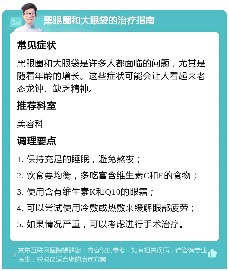 黑眼圈和大眼袋的治疗指南 常见症状 黑眼圈和大眼袋是许多人都面临的问题，尤其是随着年龄的增长。这些症状可能会让人看起来老态龙钟、缺乏精神。 推荐科室 美容科 调理要点 1. 保持充足的睡眠，避免熬夜； 2. 饮食要均衡，多吃富含维生素C和E的食物； 3. 使用含有维生素K和Q10的眼霜； 4. 可以尝试使用冷敷或热敷来缓解眼部疲劳； 5. 如果情况严重，可以考虑进行手术治疗。