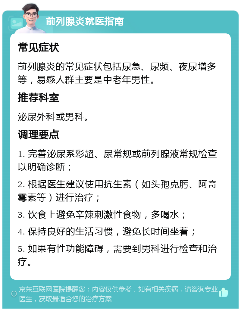 前列腺炎就医指南 常见症状 前列腺炎的常见症状包括尿急、尿频、夜尿增多等，易感人群主要是中老年男性。 推荐科室 泌尿外科或男科。 调理要点 1. 完善泌尿系彩超、尿常规或前列腺液常规检查以明确诊断； 2. 根据医生建议使用抗生素（如头孢克肟、阿奇霉素等）进行治疗； 3. 饮食上避免辛辣刺激性食物，多喝水； 4. 保持良好的生活习惯，避免长时间坐着； 5. 如果有性功能障碍，需要到男科进行检查和治疗。