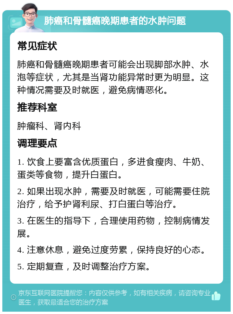 肺癌和骨髓癌晚期患者的水肿问题 常见症状 肺癌和骨髓癌晚期患者可能会出现脚部水肿、水泡等症状，尤其是当肾功能异常时更为明显。这种情况需要及时就医，避免病情恶化。 推荐科室 肿瘤科、肾内科 调理要点 1. 饮食上要富含优质蛋白，多进食瘦肉、牛奶、蛋类等食物，提升白蛋白。 2. 如果出现水肿，需要及时就医，可能需要住院治疗，给予护肾利尿、打白蛋白等治疗。 3. 在医生的指导下，合理使用药物，控制病情发展。 4. 注意休息，避免过度劳累，保持良好的心态。 5. 定期复查，及时调整治疗方案。