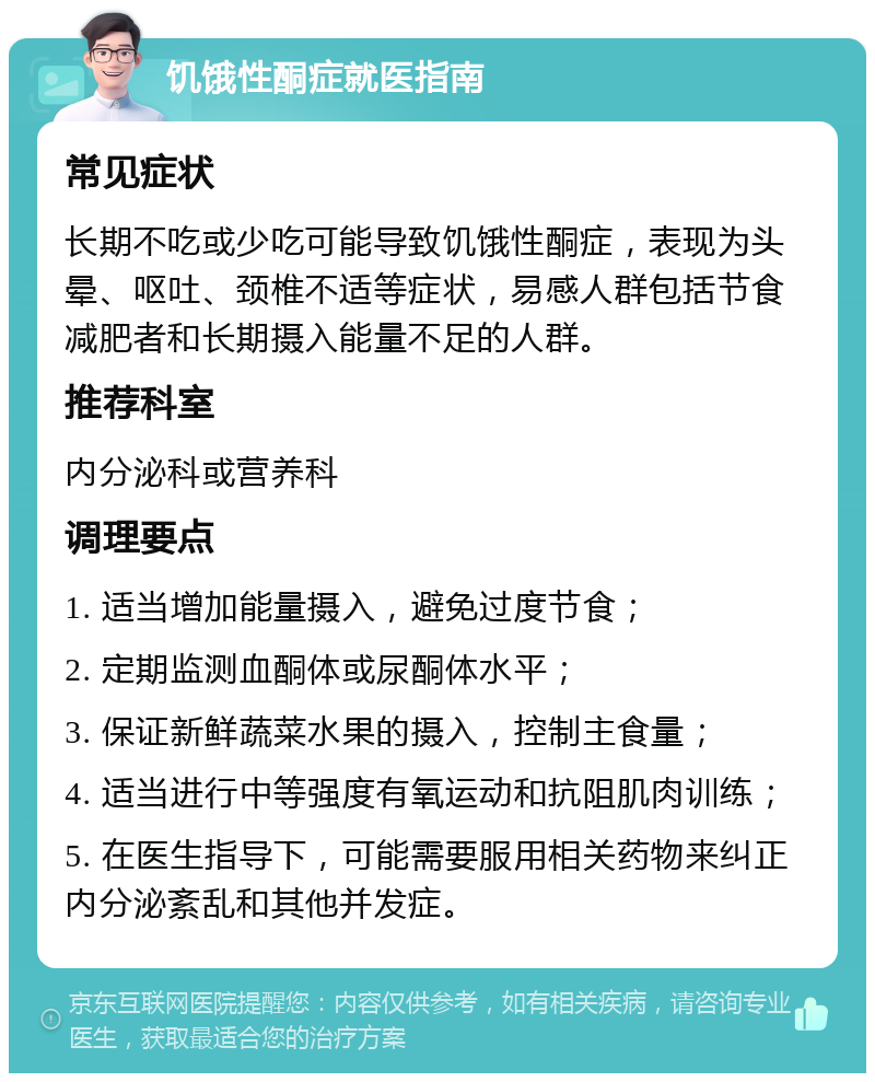 饥饿性酮症就医指南 常见症状 长期不吃或少吃可能导致饥饿性酮症，表现为头晕、呕吐、颈椎不适等症状，易感人群包括节食减肥者和长期摄入能量不足的人群。 推荐科室 内分泌科或营养科 调理要点 1. 适当增加能量摄入，避免过度节食； 2. 定期监测血酮体或尿酮体水平； 3. 保证新鲜蔬菜水果的摄入，控制主食量； 4. 适当进行中等强度有氧运动和抗阻肌肉训练； 5. 在医生指导下，可能需要服用相关药物来纠正内分泌紊乱和其他并发症。