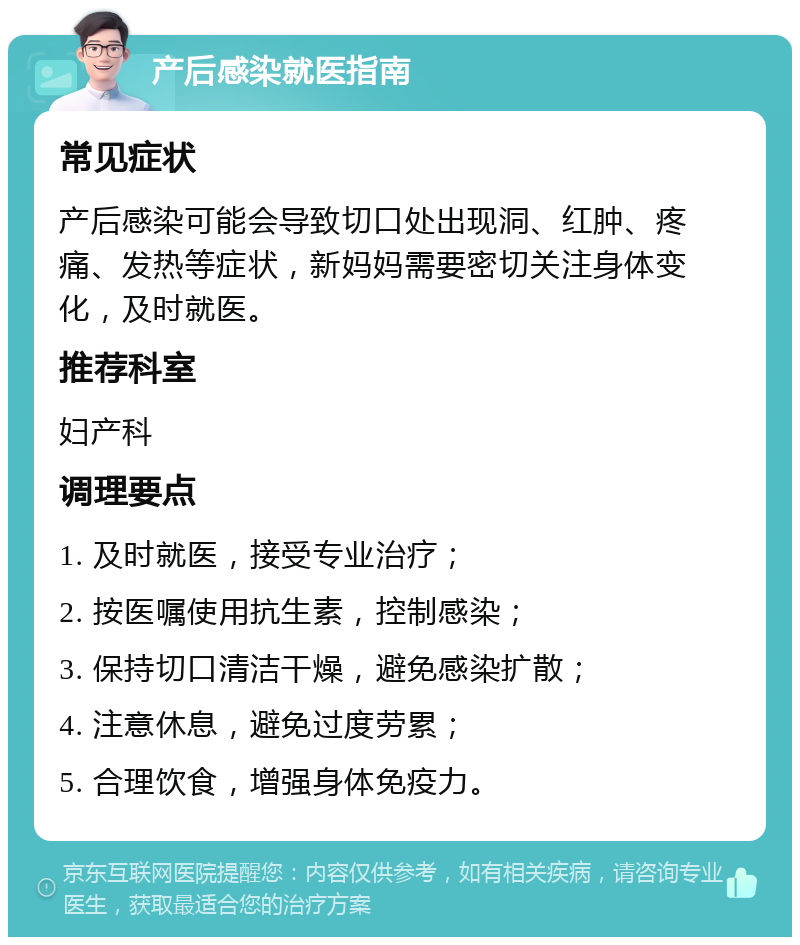 产后感染就医指南 常见症状 产后感染可能会导致切口处出现洞、红肿、疼痛、发热等症状，新妈妈需要密切关注身体变化，及时就医。 推荐科室 妇产科 调理要点 1. 及时就医，接受专业治疗； 2. 按医嘱使用抗生素，控制感染； 3. 保持切口清洁干燥，避免感染扩散； 4. 注意休息，避免过度劳累； 5. 合理饮食，增强身体免疫力。