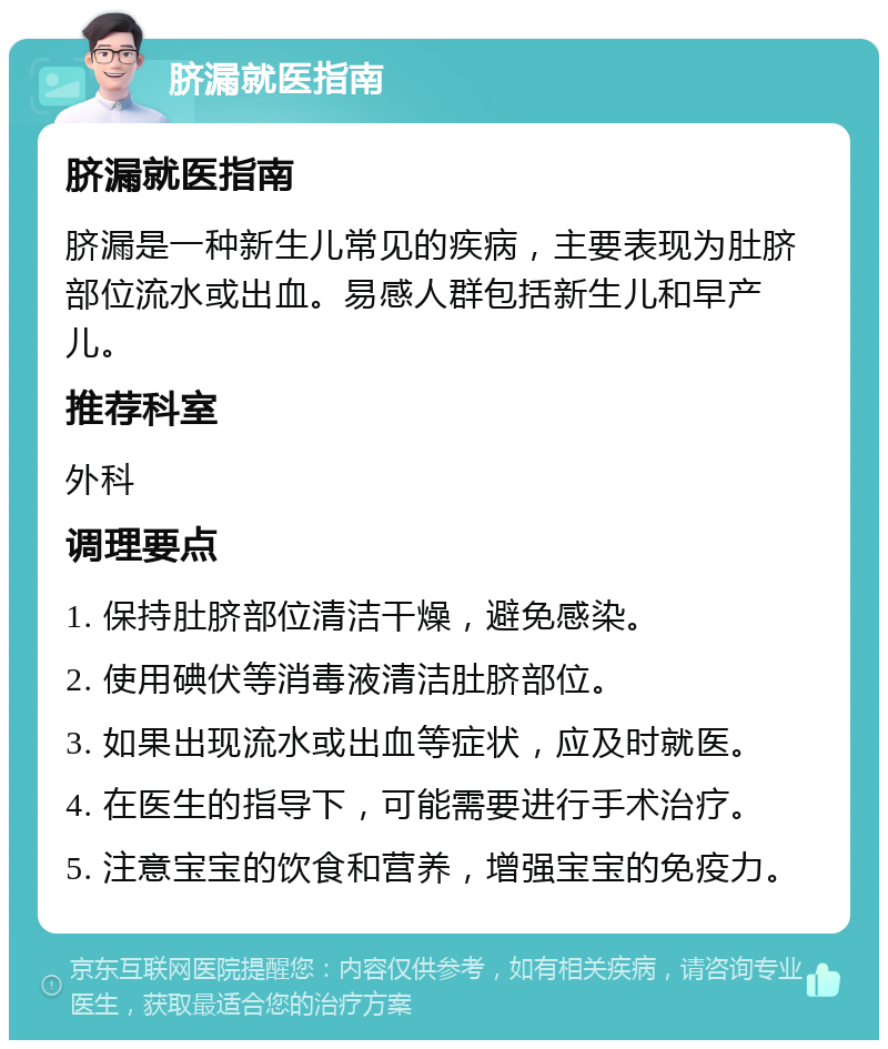 脐漏就医指南 脐漏就医指南 脐漏是一种新生儿常见的疾病，主要表现为肚脐部位流水或出血。易感人群包括新生儿和早产儿。 推荐科室 外科 调理要点 1. 保持肚脐部位清洁干燥，避免感染。 2. 使用碘伏等消毒液清洁肚脐部位。 3. 如果出现流水或出血等症状，应及时就医。 4. 在医生的指导下，可能需要进行手术治疗。 5. 注意宝宝的饮食和营养，增强宝宝的免疫力。