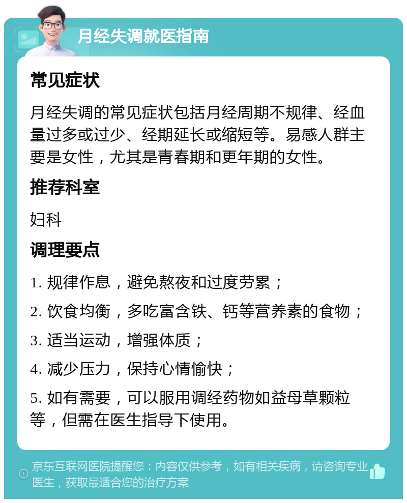 月经失调就医指南 常见症状 月经失调的常见症状包括月经周期不规律、经血量过多或过少、经期延长或缩短等。易感人群主要是女性，尤其是青春期和更年期的女性。 推荐科室 妇科 调理要点 1. 规律作息，避免熬夜和过度劳累； 2. 饮食均衡，多吃富含铁、钙等营养素的食物； 3. 适当运动，增强体质； 4. 减少压力，保持心情愉快； 5. 如有需要，可以服用调经药物如益母草颗粒等，但需在医生指导下使用。