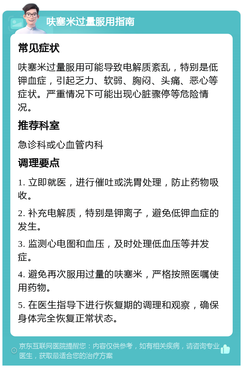 呋塞米过量服用指南 常见症状 呋塞米过量服用可能导致电解质紊乱，特别是低钾血症，引起乏力、软弱、胸闷、头痛、恶心等症状。严重情况下可能出现心脏骤停等危险情况。 推荐科室 急诊科或心血管内科 调理要点 1. 立即就医，进行催吐或洗胃处理，防止药物吸收。 2. 补充电解质，特别是钾离子，避免低钾血症的发生。 3. 监测心电图和血压，及时处理低血压等并发症。 4. 避免再次服用过量的呋塞米，严格按照医嘱使用药物。 5. 在医生指导下进行恢复期的调理和观察，确保身体完全恢复正常状态。