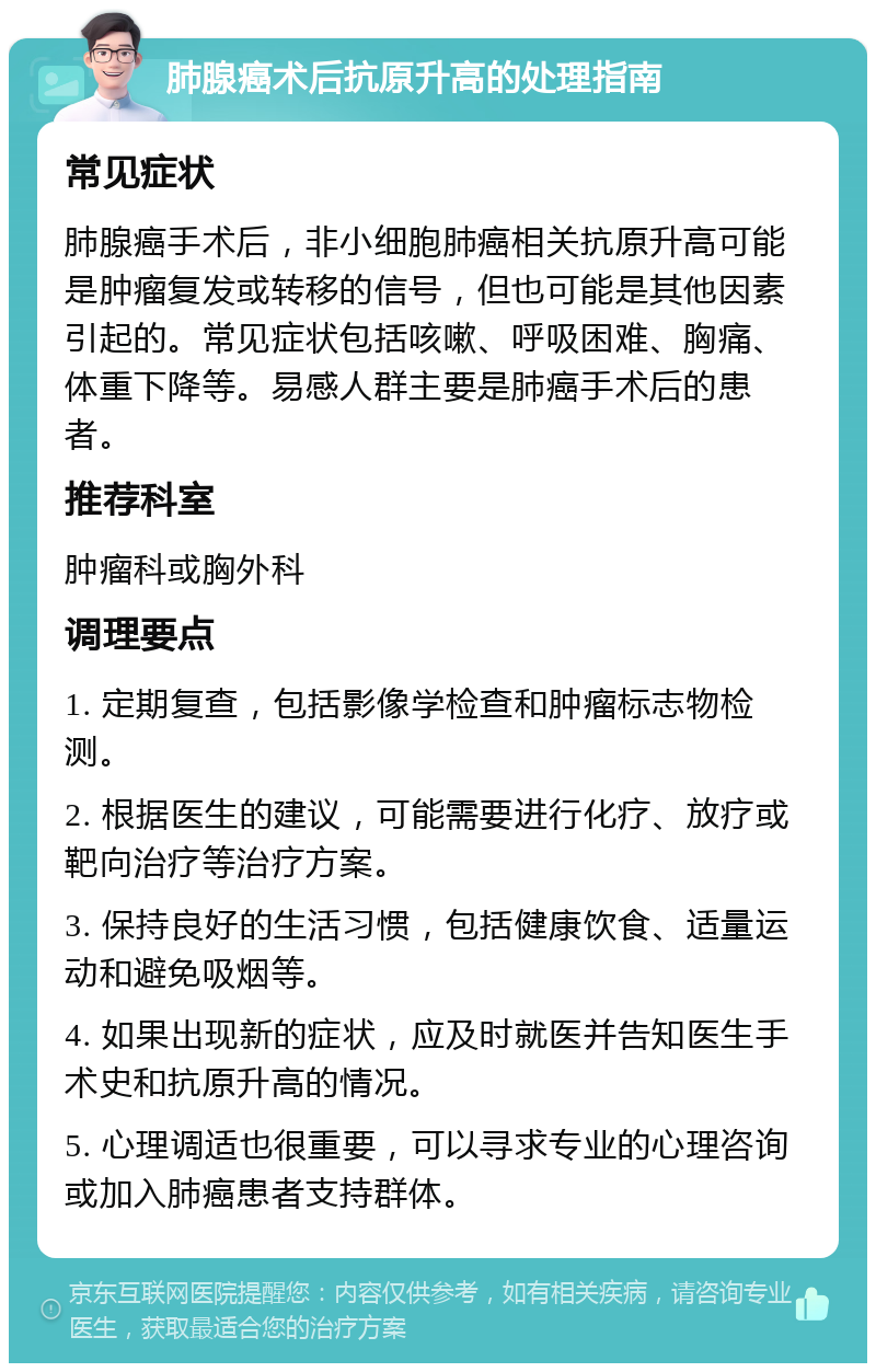 肺腺癌术后抗原升高的处理指南 常见症状 肺腺癌手术后，非小细胞肺癌相关抗原升高可能是肿瘤复发或转移的信号，但也可能是其他因素引起的。常见症状包括咳嗽、呼吸困难、胸痛、体重下降等。易感人群主要是肺癌手术后的患者。 推荐科室 肿瘤科或胸外科 调理要点 1. 定期复查，包括影像学检查和肿瘤标志物检测。 2. 根据医生的建议，可能需要进行化疗、放疗或靶向治疗等治疗方案。 3. 保持良好的生活习惯，包括健康饮食、适量运动和避免吸烟等。 4. 如果出现新的症状，应及时就医并告知医生手术史和抗原升高的情况。 5. 心理调适也很重要，可以寻求专业的心理咨询或加入肺癌患者支持群体。