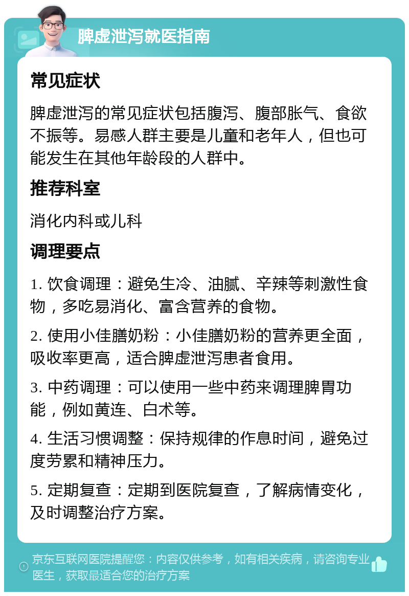 脾虚泄泻就医指南 常见症状 脾虚泄泻的常见症状包括腹泻、腹部胀气、食欲不振等。易感人群主要是儿童和老年人，但也可能发生在其他年龄段的人群中。 推荐科室 消化内科或儿科 调理要点 1. 饮食调理：避免生冷、油腻、辛辣等刺激性食物，多吃易消化、富含营养的食物。 2. 使用小佳膳奶粉：小佳膳奶粉的营养更全面，吸收率更高，适合脾虚泄泻患者食用。 3. 中药调理：可以使用一些中药来调理脾胃功能，例如黄连、白术等。 4. 生活习惯调整：保持规律的作息时间，避免过度劳累和精神压力。 5. 定期复查：定期到医院复查，了解病情变化，及时调整治疗方案。