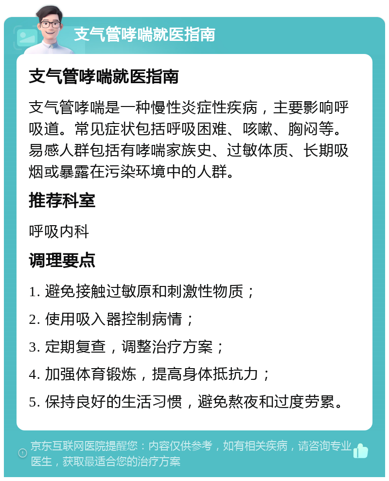 支气管哮喘就医指南 支气管哮喘就医指南 支气管哮喘是一种慢性炎症性疾病，主要影响呼吸道。常见症状包括呼吸困难、咳嗽、胸闷等。易感人群包括有哮喘家族史、过敏体质、长期吸烟或暴露在污染环境中的人群。 推荐科室 呼吸内科 调理要点 1. 避免接触过敏原和刺激性物质； 2. 使用吸入器控制病情； 3. 定期复查，调整治疗方案； 4. 加强体育锻炼，提高身体抵抗力； 5. 保持良好的生活习惯，避免熬夜和过度劳累。