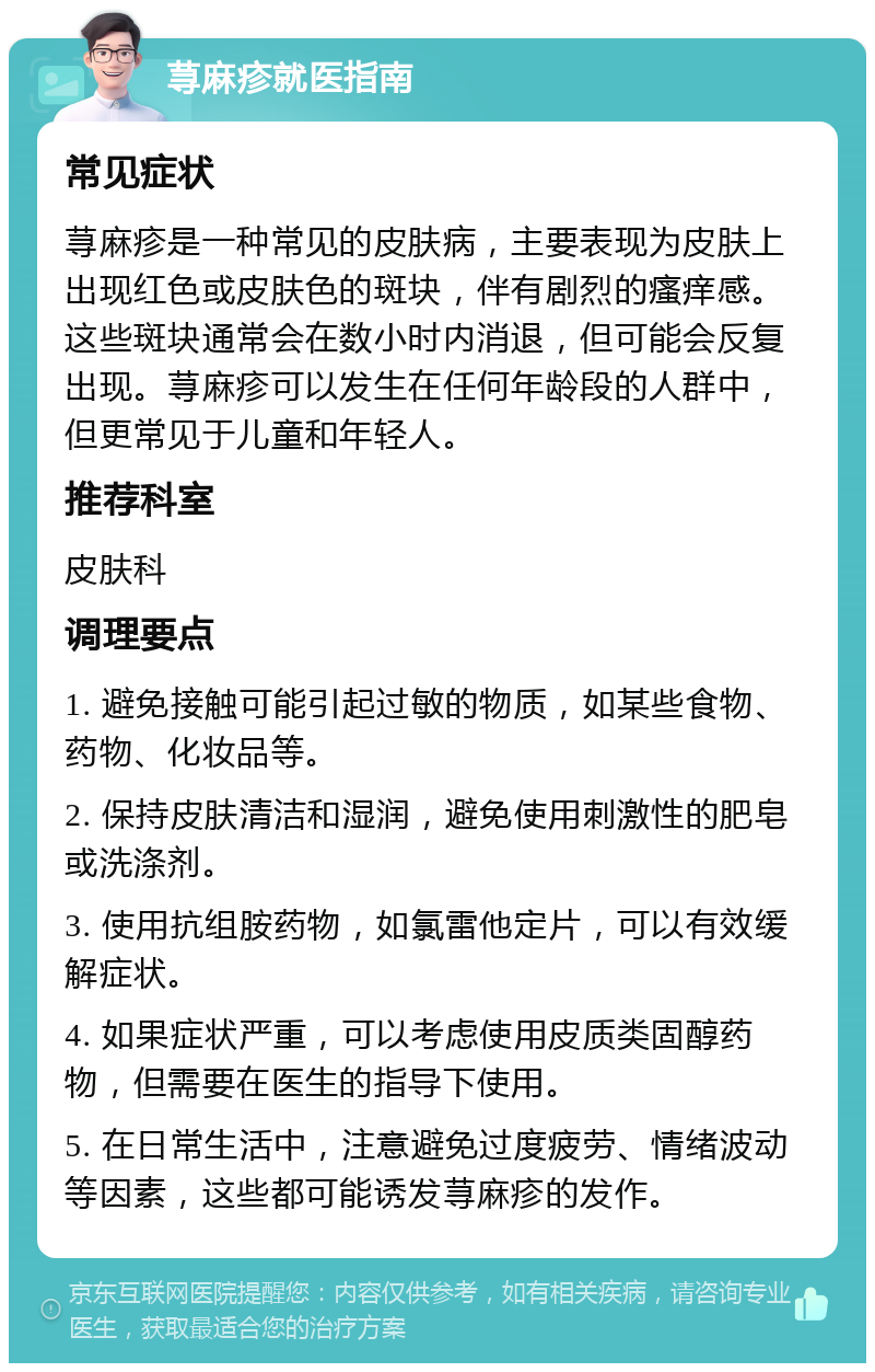 荨麻疹就医指南 常见症状 荨麻疹是一种常见的皮肤病，主要表现为皮肤上出现红色或皮肤色的斑块，伴有剧烈的瘙痒感。这些斑块通常会在数小时内消退，但可能会反复出现。荨麻疹可以发生在任何年龄段的人群中，但更常见于儿童和年轻人。 推荐科室 皮肤科 调理要点 1. 避免接触可能引起过敏的物质，如某些食物、药物、化妆品等。 2. 保持皮肤清洁和湿润，避免使用刺激性的肥皂或洗涤剂。 3. 使用抗组胺药物，如氯雷他定片，可以有效缓解症状。 4. 如果症状严重，可以考虑使用皮质类固醇药物，但需要在医生的指导下使用。 5. 在日常生活中，注意避免过度疲劳、情绪波动等因素，这些都可能诱发荨麻疹的发作。