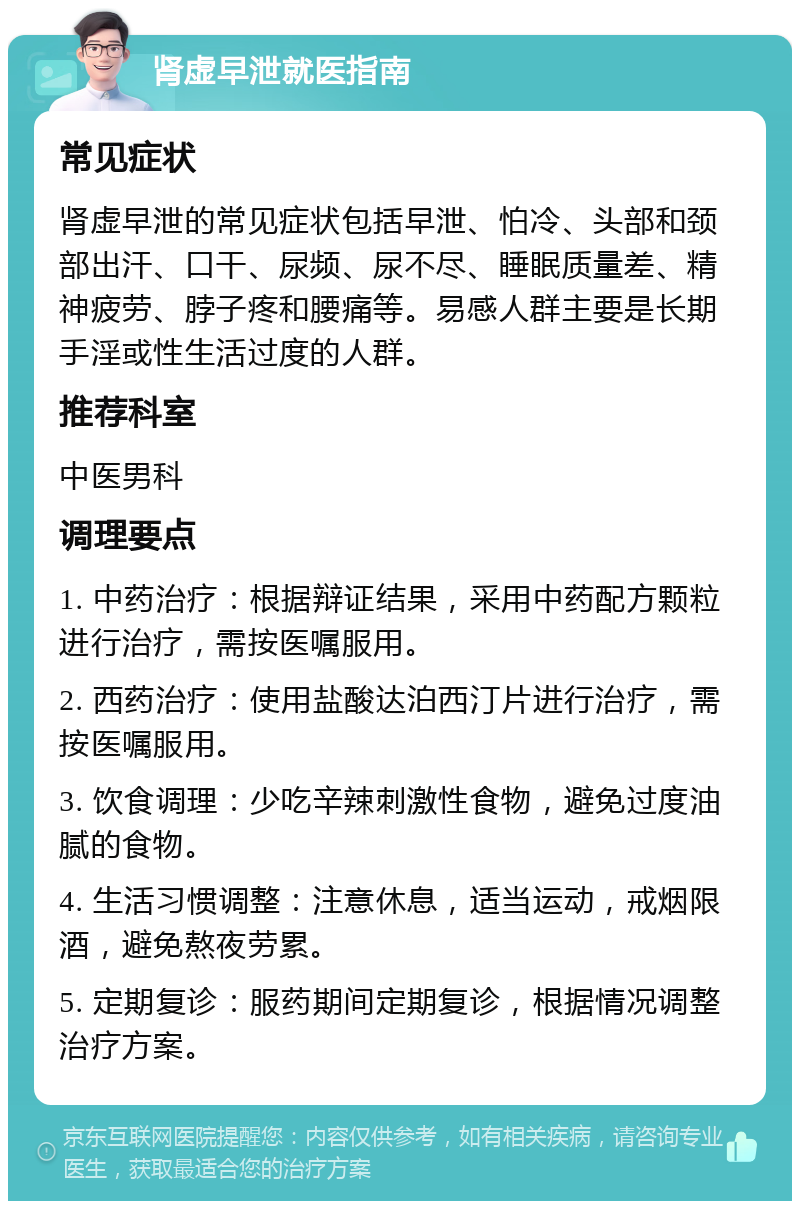 肾虚早泄就医指南 常见症状 肾虚早泄的常见症状包括早泄、怕冷、头部和颈部出汗、口干、尿频、尿不尽、睡眠质量差、精神疲劳、脖子疼和腰痛等。易感人群主要是长期手淫或性生活过度的人群。 推荐科室 中医男科 调理要点 1. 中药治疗：根据辩证结果，采用中药配方颗粒进行治疗，需按医嘱服用。 2. 西药治疗：使用盐酸达泊西汀片进行治疗，需按医嘱服用。 3. 饮食调理：少吃辛辣刺激性食物，避免过度油腻的食物。 4. 生活习惯调整：注意休息，适当运动，戒烟限酒，避免熬夜劳累。 5. 定期复诊：服药期间定期复诊，根据情况调整治疗方案。