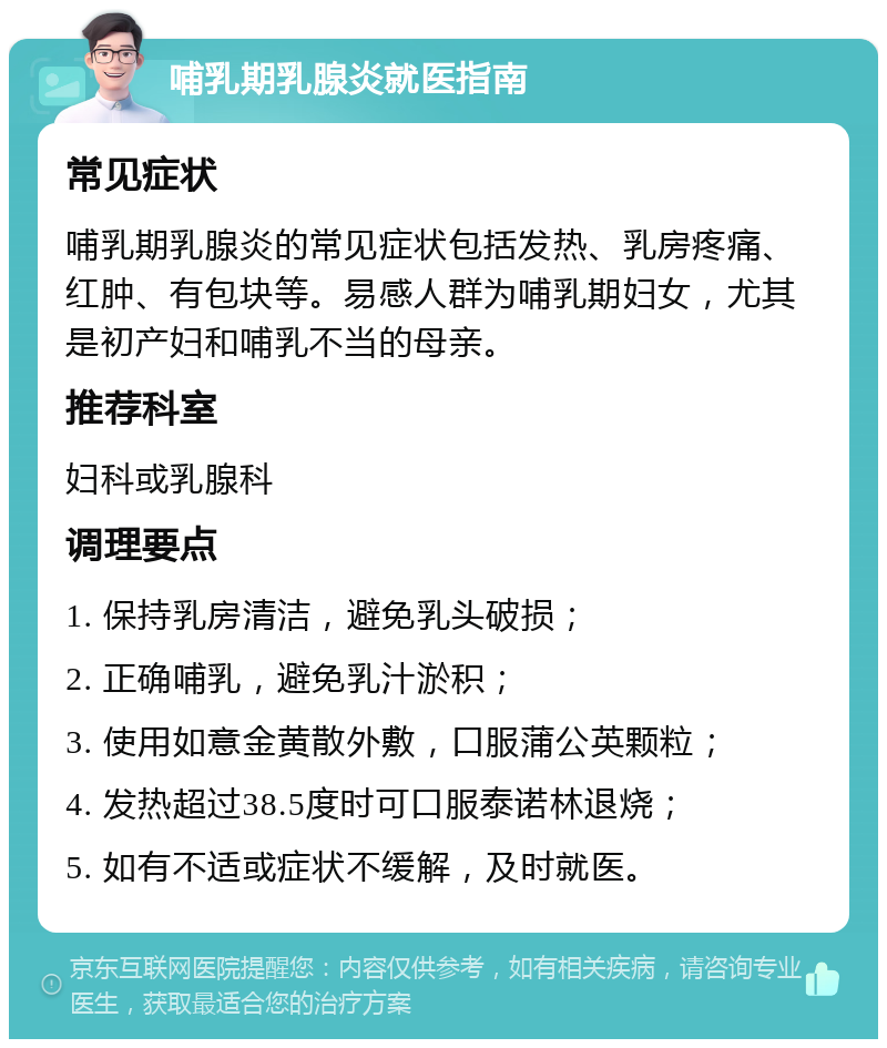 哺乳期乳腺炎就医指南 常见症状 哺乳期乳腺炎的常见症状包括发热、乳房疼痛、红肿、有包块等。易感人群为哺乳期妇女，尤其是初产妇和哺乳不当的母亲。 推荐科室 妇科或乳腺科 调理要点 1. 保持乳房清洁，避免乳头破损； 2. 正确哺乳，避免乳汁淤积； 3. 使用如意金黄散外敷，口服蒲公英颗粒； 4. 发热超过38.5度时可口服泰诺林退烧； 5. 如有不适或症状不缓解，及时就医。