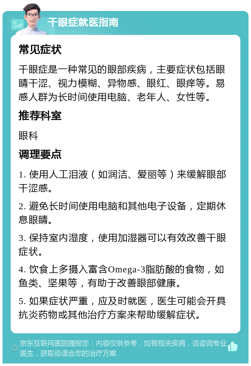 干眼症就医指南 常见症状 干眼症是一种常见的眼部疾病，主要症状包括眼睛干涩、视力模糊、异物感、眼红、眼痒等。易感人群为长时间使用电脑、老年人、女性等。 推荐科室 眼科 调理要点 1. 使用人工泪液（如润洁、爱丽等）来缓解眼部干涩感。 2. 避免长时间使用电脑和其他电子设备，定期休息眼睛。 3. 保持室内湿度，使用加湿器可以有效改善干眼症状。 4. 饮食上多摄入富含Omega-3脂肪酸的食物，如鱼类、坚果等，有助于改善眼部健康。 5. 如果症状严重，应及时就医，医生可能会开具抗炎药物或其他治疗方案来帮助缓解症状。