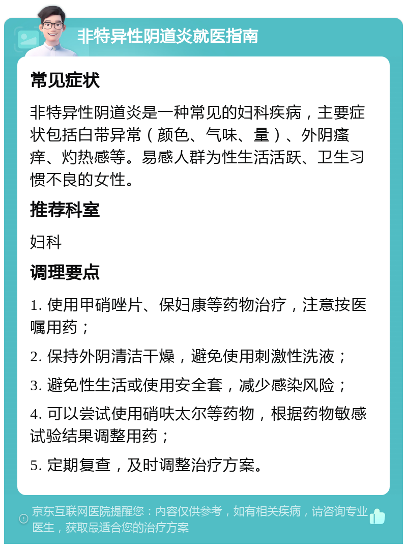 非特异性阴道炎就医指南 常见症状 非特异性阴道炎是一种常见的妇科疾病，主要症状包括白带异常（颜色、气味、量）、外阴瘙痒、灼热感等。易感人群为性生活活跃、卫生习惯不良的女性。 推荐科室 妇科 调理要点 1. 使用甲硝唑片、保妇康等药物治疗，注意按医嘱用药； 2. 保持外阴清洁干燥，避免使用刺激性洗液； 3. 避免性生活或使用安全套，减少感染风险； 4. 可以尝试使用硝呋太尔等药物，根据药物敏感试验结果调整用药； 5. 定期复查，及时调整治疗方案。