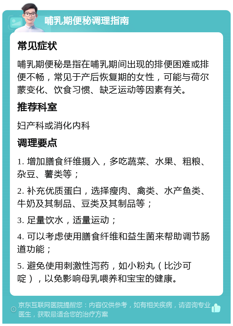 哺乳期便秘调理指南 常见症状 哺乳期便秘是指在哺乳期间出现的排便困难或排便不畅，常见于产后恢复期的女性，可能与荷尔蒙变化、饮食习惯、缺乏运动等因素有关。 推荐科室 妇产科或消化内科 调理要点 1. 增加膳食纤维摄入，多吃蔬菜、水果、粗粮、杂豆、薯类等； 2. 补充优质蛋白，选择瘦肉、禽类、水产鱼类、牛奶及其制品、豆类及其制品等； 3. 足量饮水，适量运动； 4. 可以考虑使用膳食纤维和益生菌来帮助调节肠道功能； 5. 避免使用刺激性泻药，如小粉丸（比沙可啶），以免影响母乳喂养和宝宝的健康。