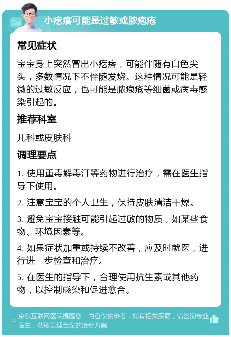 小疙瘩可能是过敏或脓疱疮 常见症状 宝宝身上突然冒出小疙瘩，可能伴随有白色尖头，多数情况下不伴随发烧。这种情况可能是轻微的过敏反应，也可能是脓疱疮等细菌或病毒感染引起的。 推荐科室 儿科或皮肤科 调理要点 1. 使用重毒解毒汀等药物进行治疗，需在医生指导下使用。 2. 注意宝宝的个人卫生，保持皮肤清洁干燥。 3. 避免宝宝接触可能引起过敏的物质，如某些食物、环境因素等。 4. 如果症状加重或持续不改善，应及时就医，进行进一步检查和治疗。 5. 在医生的指导下，合理使用抗生素或其他药物，以控制感染和促进愈合。