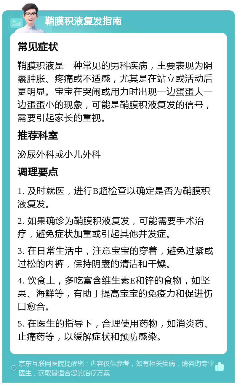 鞘膜积液复发指南 常见症状 鞘膜积液是一种常见的男科疾病，主要表现为阴囊肿胀、疼痛或不适感，尤其是在站立或活动后更明显。宝宝在哭闹或用力时出现一边蛋蛋大一边蛋蛋小的现象，可能是鞘膜积液复发的信号，需要引起家长的重视。 推荐科室 泌尿外科或小儿外科 调理要点 1. 及时就医，进行B超检查以确定是否为鞘膜积液复发。 2. 如果确诊为鞘膜积液复发，可能需要手术治疗，避免症状加重或引起其他并发症。 3. 在日常生活中，注意宝宝的穿着，避免过紧或过松的内裤，保持阴囊的清洁和干燥。 4. 饮食上，多吃富含维生素E和锌的食物，如坚果、海鲜等，有助于提高宝宝的免疫力和促进伤口愈合。 5. 在医生的指导下，合理使用药物，如消炎药、止痛药等，以缓解症状和预防感染。