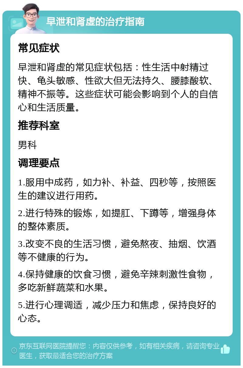 早泄和肾虚的治疗指南 常见症状 早泄和肾虚的常见症状包括：性生活中射精过快、龟头敏感、性欲大但无法持久、腰膝酸软、精神不振等。这些症状可能会影响到个人的自信心和生活质量。 推荐科室 男科 调理要点 1.服用中成药，如力补、补益、四秒等，按照医生的建议进行用药。 2.进行特殊的锻炼，如提肛、下蹲等，增强身体的整体素质。 3.改变不良的生活习惯，避免熬夜、抽烟、饮酒等不健康的行为。 4.保持健康的饮食习惯，避免辛辣刺激性食物，多吃新鲜蔬菜和水果。 5.进行心理调适，减少压力和焦虑，保持良好的心态。