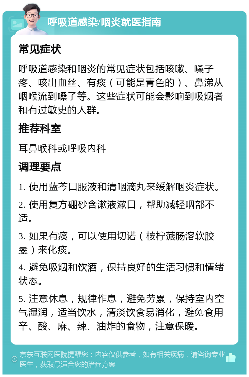 呼吸道感染/咽炎就医指南 常见症状 呼吸道感染和咽炎的常见症状包括咳嗽、嗓子疼、咳出血丝、有痰（可能是青色的）、鼻涕从咽喉流到嗓子等。这些症状可能会影响到吸烟者和有过敏史的人群。 推荐科室 耳鼻喉科或呼吸内科 调理要点 1. 使用蓝芩口服液和清咽滴丸来缓解咽炎症状。 2. 使用复方硼砂含漱液漱口，帮助减轻咽部不适。 3. 如果有痰，可以使用切诺（桉柠蒎肠溶软胶囊）来化痰。 4. 避免吸烟和饮酒，保持良好的生活习惯和情绪状态。 5. 注意休息，规律作息，避免劳累，保持室内空气湿润，适当饮水，清淡饮食易消化，避免食用辛、酸、麻、辣、油炸的食物，注意保暖。