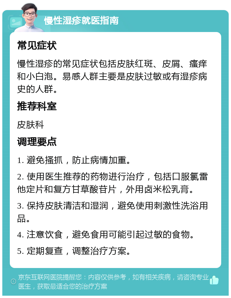 慢性湿疹就医指南 常见症状 慢性湿疹的常见症状包括皮肤红斑、皮屑、瘙痒和小白泡。易感人群主要是皮肤过敏或有湿疹病史的人群。 推荐科室 皮肤科 调理要点 1. 避免搔抓，防止病情加重。 2. 使用医生推荐的药物进行治疗，包括口服氯雷他定片和复方甘草酸苷片，外用卤米松乳膏。 3. 保持皮肤清洁和湿润，避免使用刺激性洗浴用品。 4. 注意饮食，避免食用可能引起过敏的食物。 5. 定期复查，调整治疗方案。