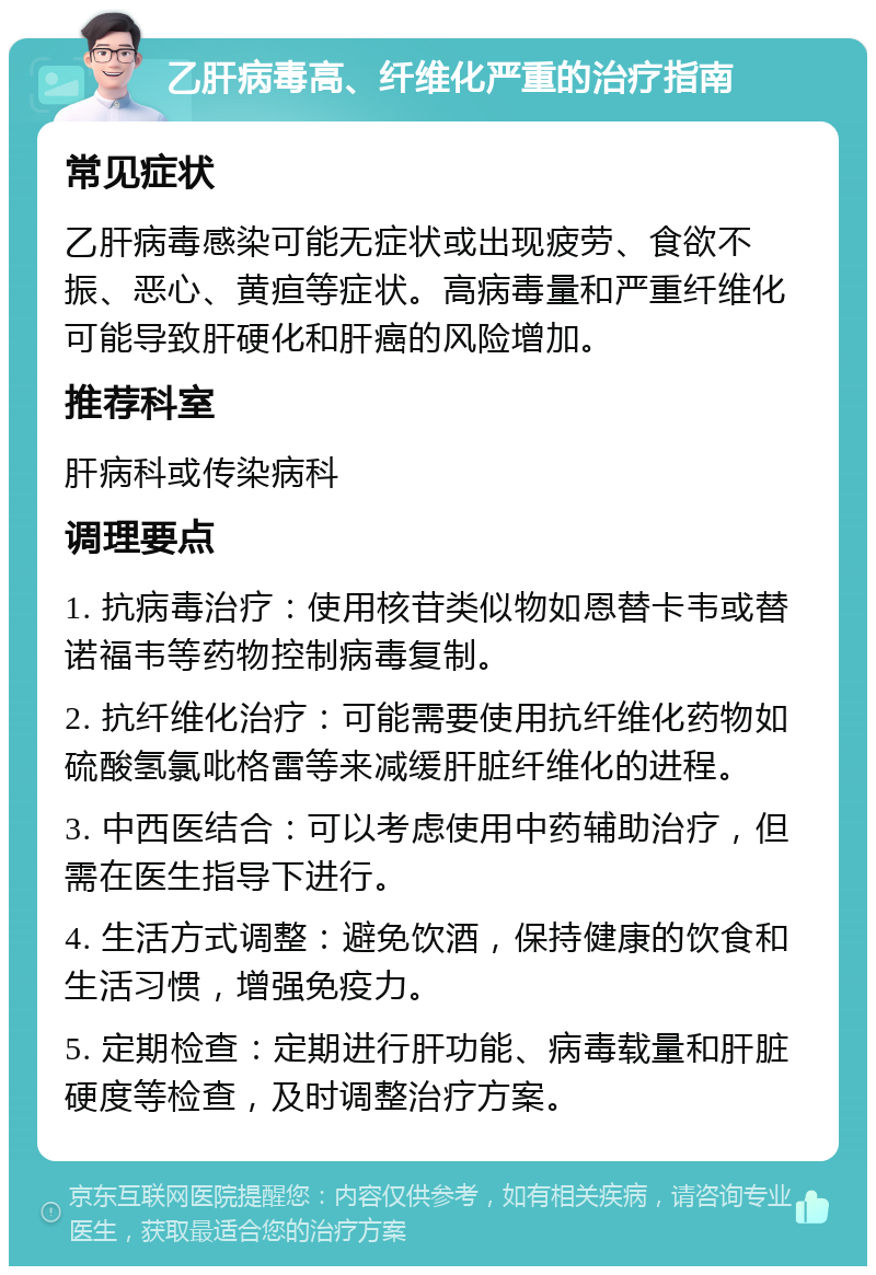 乙肝病毒高、纤维化严重的治疗指南 常见症状 乙肝病毒感染可能无症状或出现疲劳、食欲不振、恶心、黄疸等症状。高病毒量和严重纤维化可能导致肝硬化和肝癌的风险增加。 推荐科室 肝病科或传染病科 调理要点 1. 抗病毒治疗：使用核苷类似物如恩替卡韦或替诺福韦等药物控制病毒复制。 2. 抗纤维化治疗：可能需要使用抗纤维化药物如硫酸氢氯吡格雷等来减缓肝脏纤维化的进程。 3. 中西医结合：可以考虑使用中药辅助治疗，但需在医生指导下进行。 4. 生活方式调整：避免饮酒，保持健康的饮食和生活习惯，增强免疫力。 5. 定期检查：定期进行肝功能、病毒载量和肝脏硬度等检查，及时调整治疗方案。