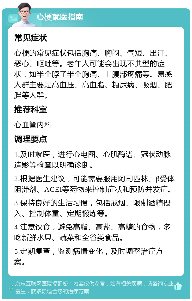 心梗就医指南 常见症状 心梗的常见症状包括胸痛、胸闷、气短、出汗、恶心、呕吐等。老年人可能会出现不典型的症状，如半个脖子半个胸痛、上腹部疼痛等。易感人群主要是高血压、高血脂、糖尿病、吸烟、肥胖等人群。 推荐科室 心血管内科 调理要点 1.及时就医，进行心电图、心肌酶谱、冠状动脉造影等检查以明确诊断。 2.根据医生建议，可能需要服用阿司匹林、β受体阻滞剂、ACEI等药物来控制症状和预防并发症。 3.保持良好的生活习惯，包括戒烟、限制酒精摄入、控制体重、定期锻炼等。 4.注意饮食，避免高脂、高盐、高糖的食物，多吃新鲜水果、蔬菜和全谷类食品。 5.定期复查，监测病情变化，及时调整治疗方案。