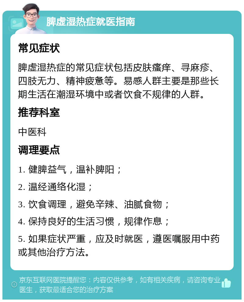 脾虚湿热症就医指南 常见症状 脾虚湿热症的常见症状包括皮肤瘙痒、寻麻疹、四肢无力、精神疲惫等。易感人群主要是那些长期生活在潮湿环境中或者饮食不规律的人群。 推荐科室 中医科 调理要点 1. 健脾益气，温补脾阳； 2. 温经通络化湿； 3. 饮食调理，避免辛辣、油腻食物； 4. 保持良好的生活习惯，规律作息； 5. 如果症状严重，应及时就医，遵医嘱服用中药或其他治疗方法。