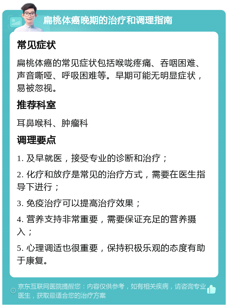 扁桃体癌晚期的治疗和调理指南 常见症状 扁桃体癌的常见症状包括喉咙疼痛、吞咽困难、声音嘶哑、呼吸困难等。早期可能无明显症状，易被忽视。 推荐科室 耳鼻喉科、肿瘤科 调理要点 1. 及早就医，接受专业的诊断和治疗； 2. 化疗和放疗是常见的治疗方式，需要在医生指导下进行； 3. 免疫治疗可以提高治疗效果； 4. 营养支持非常重要，需要保证充足的营养摄入； 5. 心理调适也很重要，保持积极乐观的态度有助于康复。