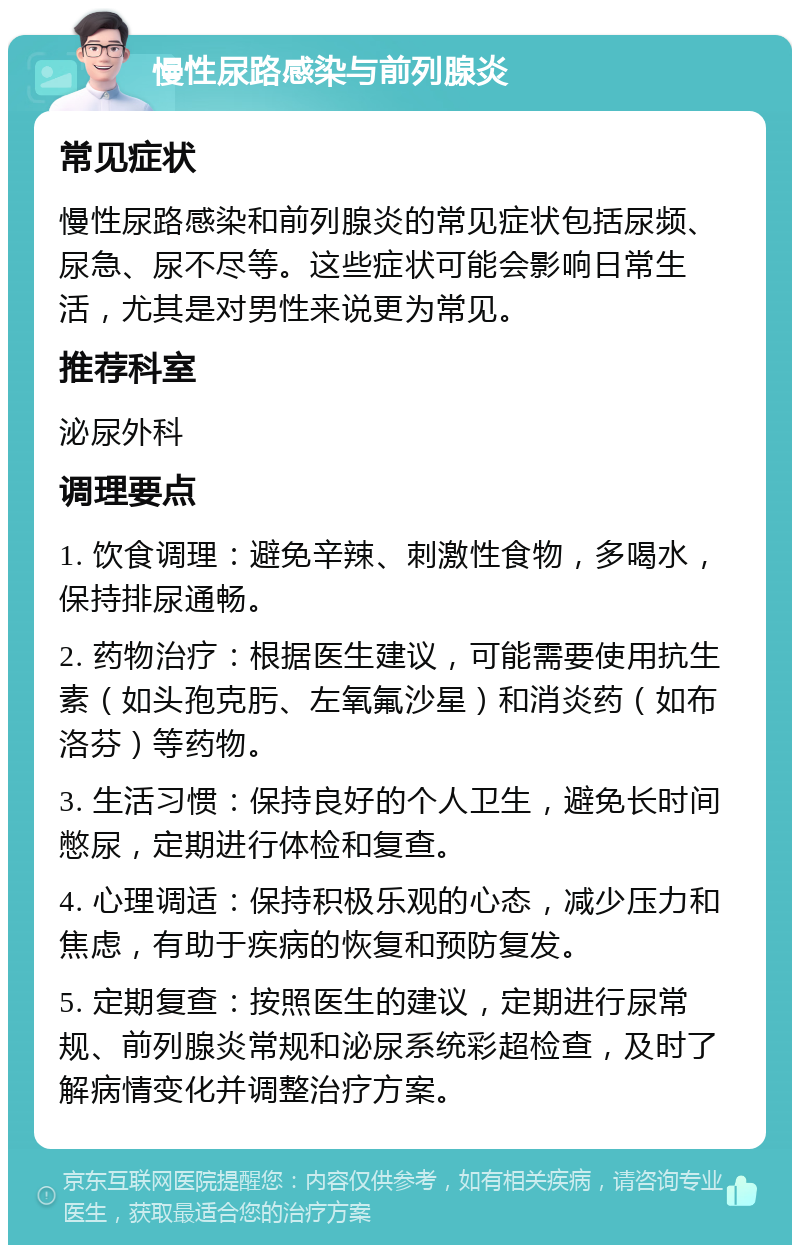 慢性尿路感染与前列腺炎 常见症状 慢性尿路感染和前列腺炎的常见症状包括尿频、尿急、尿不尽等。这些症状可能会影响日常生活，尤其是对男性来说更为常见。 推荐科室 泌尿外科 调理要点 1. 饮食调理：避免辛辣、刺激性食物，多喝水，保持排尿通畅。 2. 药物治疗：根据医生建议，可能需要使用抗生素（如头孢克肟、左氧氟沙星）和消炎药（如布洛芬）等药物。 3. 生活习惯：保持良好的个人卫生，避免长时间憋尿，定期进行体检和复查。 4. 心理调适：保持积极乐观的心态，减少压力和焦虑，有助于疾病的恢复和预防复发。 5. 定期复查：按照医生的建议，定期进行尿常规、前列腺炎常规和泌尿系统彩超检查，及时了解病情变化并调整治疗方案。