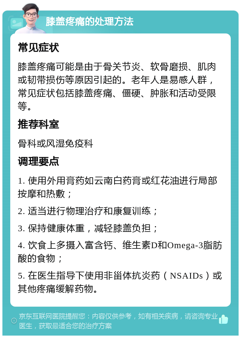 膝盖疼痛的处理方法 常见症状 膝盖疼痛可能是由于骨关节炎、软骨磨损、肌肉或韧带损伤等原因引起的。老年人是易感人群，常见症状包括膝盖疼痛、僵硬、肿胀和活动受限等。 推荐科室 骨科或风湿免疫科 调理要点 1. 使用外用膏药如云南白药膏或红花油进行局部按摩和热敷； 2. 适当进行物理治疗和康复训练； 3. 保持健康体重，减轻膝盖负担； 4. 饮食上多摄入富含钙、维生素D和Omega-3脂肪酸的食物； 5. 在医生指导下使用非甾体抗炎药（NSAIDs）或其他疼痛缓解药物。