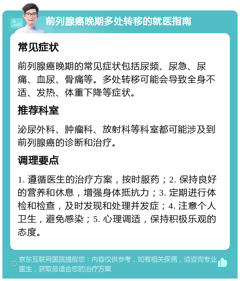 前列腺癌晚期多处转移的就医指南 常见症状 前列腺癌晚期的常见症状包括尿频、尿急、尿痛、血尿、骨痛等。多处转移可能会导致全身不适、发热、体重下降等症状。 推荐科室 泌尿外科、肿瘤科、放射科等科室都可能涉及到前列腺癌的诊断和治疗。 调理要点 1. 遵循医生的治疗方案，按时服药；2. 保持良好的营养和休息，增强身体抵抗力；3. 定期进行体检和检查，及时发现和处理并发症；4. 注意个人卫生，避免感染；5. 心理调适，保持积极乐观的态度。