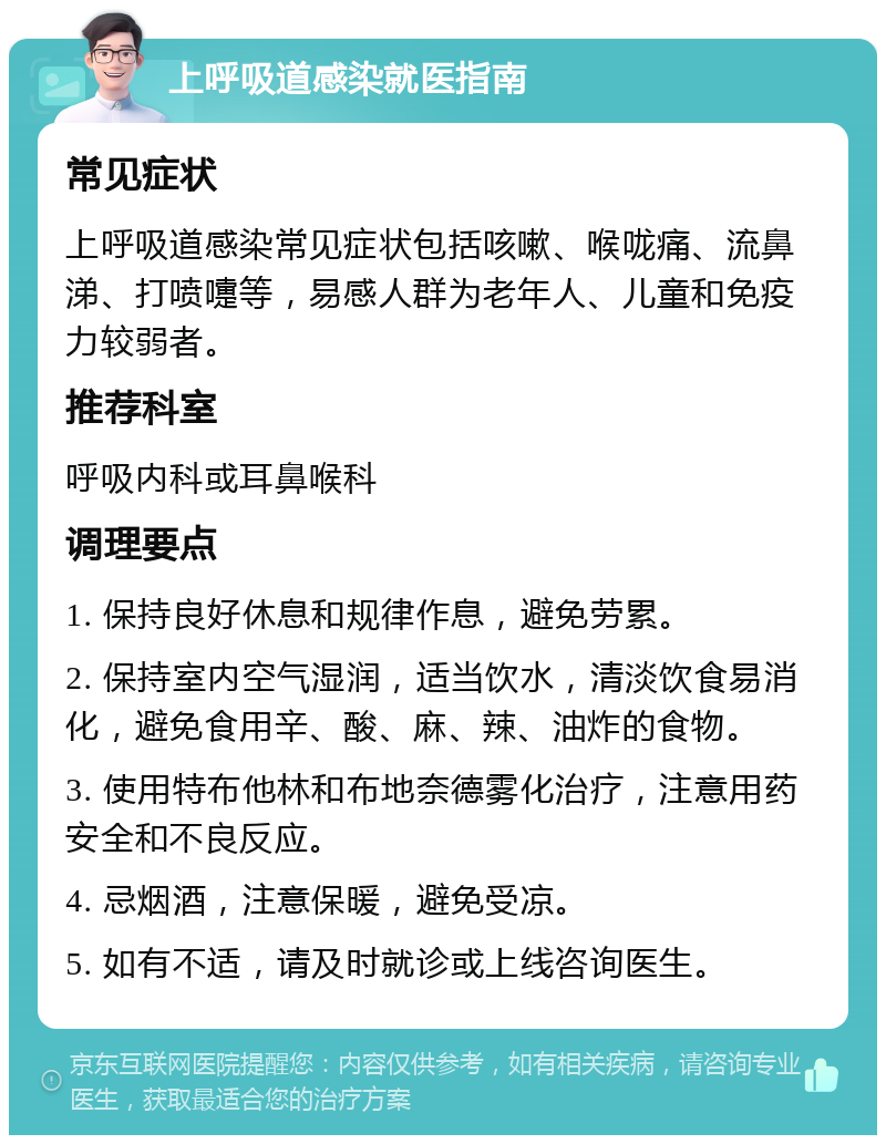 上呼吸道感染就医指南 常见症状 上呼吸道感染常见症状包括咳嗽、喉咙痛、流鼻涕、打喷嚏等，易感人群为老年人、儿童和免疫力较弱者。 推荐科室 呼吸内科或耳鼻喉科 调理要点 1. 保持良好休息和规律作息，避免劳累。 2. 保持室内空气湿润，适当饮水，清淡饮食易消化，避免食用辛、酸、麻、辣、油炸的食物。 3. 使用特布他林和布地奈德雾化治疗，注意用药安全和不良反应。 4. 忌烟酒，注意保暖，避免受凉。 5. 如有不适，请及时就诊或上线咨询医生。