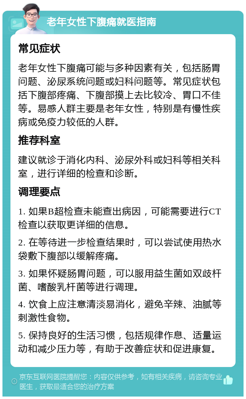 老年女性下腹痛就医指南 常见症状 老年女性下腹痛可能与多种因素有关，包括肠胃问题、泌尿系统问题或妇科问题等。常见症状包括下腹部疼痛、下腹部摸上去比较冷、胃口不佳等。易感人群主要是老年女性，特别是有慢性疾病或免疫力较低的人群。 推荐科室 建议就诊于消化内科、泌尿外科或妇科等相关科室，进行详细的检查和诊断。 调理要点 1. 如果B超检查未能查出病因，可能需要进行CT检查以获取更详细的信息。 2. 在等待进一步检查结果时，可以尝试使用热水袋敷下腹部以缓解疼痛。 3. 如果怀疑肠胃问题，可以服用益生菌如双歧杆菌、嗜酸乳杆菌等进行调理。 4. 饮食上应注意清淡易消化，避免辛辣、油腻等刺激性食物。 5. 保持良好的生活习惯，包括规律作息、适量运动和减少压力等，有助于改善症状和促进康复。