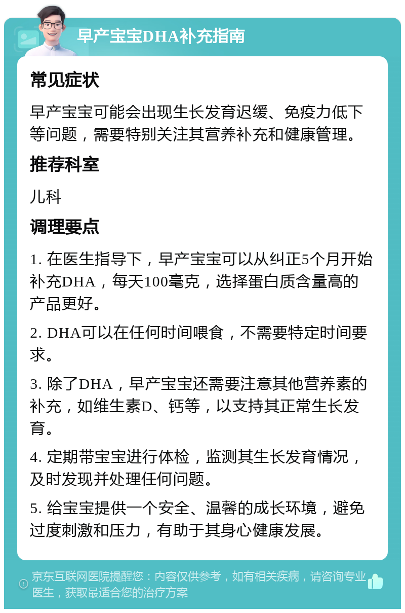 早产宝宝DHA补充指南 常见症状 早产宝宝可能会出现生长发育迟缓、免疫力低下等问题，需要特别关注其营养补充和健康管理。 推荐科室 儿科 调理要点 1. 在医生指导下，早产宝宝可以从纠正5个月开始补充DHA，每天100毫克，选择蛋白质含量高的产品更好。 2. DHA可以在任何时间喂食，不需要特定时间要求。 3. 除了DHA，早产宝宝还需要注意其他营养素的补充，如维生素D、钙等，以支持其正常生长发育。 4. 定期带宝宝进行体检，监测其生长发育情况，及时发现并处理任何问题。 5. 给宝宝提供一个安全、温馨的成长环境，避免过度刺激和压力，有助于其身心健康发展。