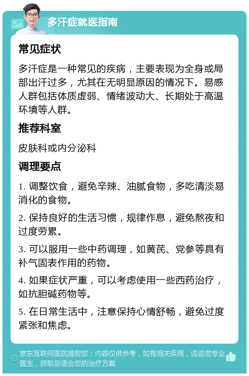 多汗症就医指南 常见症状 多汗症是一种常见的疾病，主要表现为全身或局部出汗过多，尤其在无明显原因的情况下。易感人群包括体质虚弱、情绪波动大、长期处于高温环境等人群。 推荐科室 皮肤科或内分泌科 调理要点 1. 调整饮食，避免辛辣、油腻食物，多吃清淡易消化的食物。 2. 保持良好的生活习惯，规律作息，避免熬夜和过度劳累。 3. 可以服用一些中药调理，如黄芪、党参等具有补气固表作用的药物。 4. 如果症状严重，可以考虑使用一些西药治疗，如抗胆碱药物等。 5. 在日常生活中，注意保持心情舒畅，避免过度紧张和焦虑。