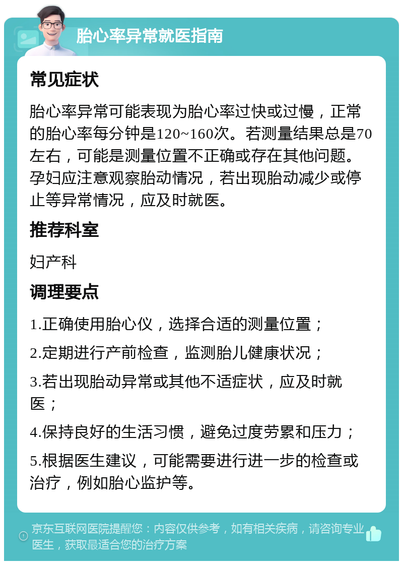 胎心率异常就医指南 常见症状 胎心率异常可能表现为胎心率过快或过慢，正常的胎心率每分钟是120~160次。若测量结果总是70左右，可能是测量位置不正确或存在其他问题。孕妇应注意观察胎动情况，若出现胎动减少或停止等异常情况，应及时就医。 推荐科室 妇产科 调理要点 1.正确使用胎心仪，选择合适的测量位置； 2.定期进行产前检查，监测胎儿健康状况； 3.若出现胎动异常或其他不适症状，应及时就医； 4.保持良好的生活习惯，避免过度劳累和压力； 5.根据医生建议，可能需要进行进一步的检查或治疗，例如胎心监护等。