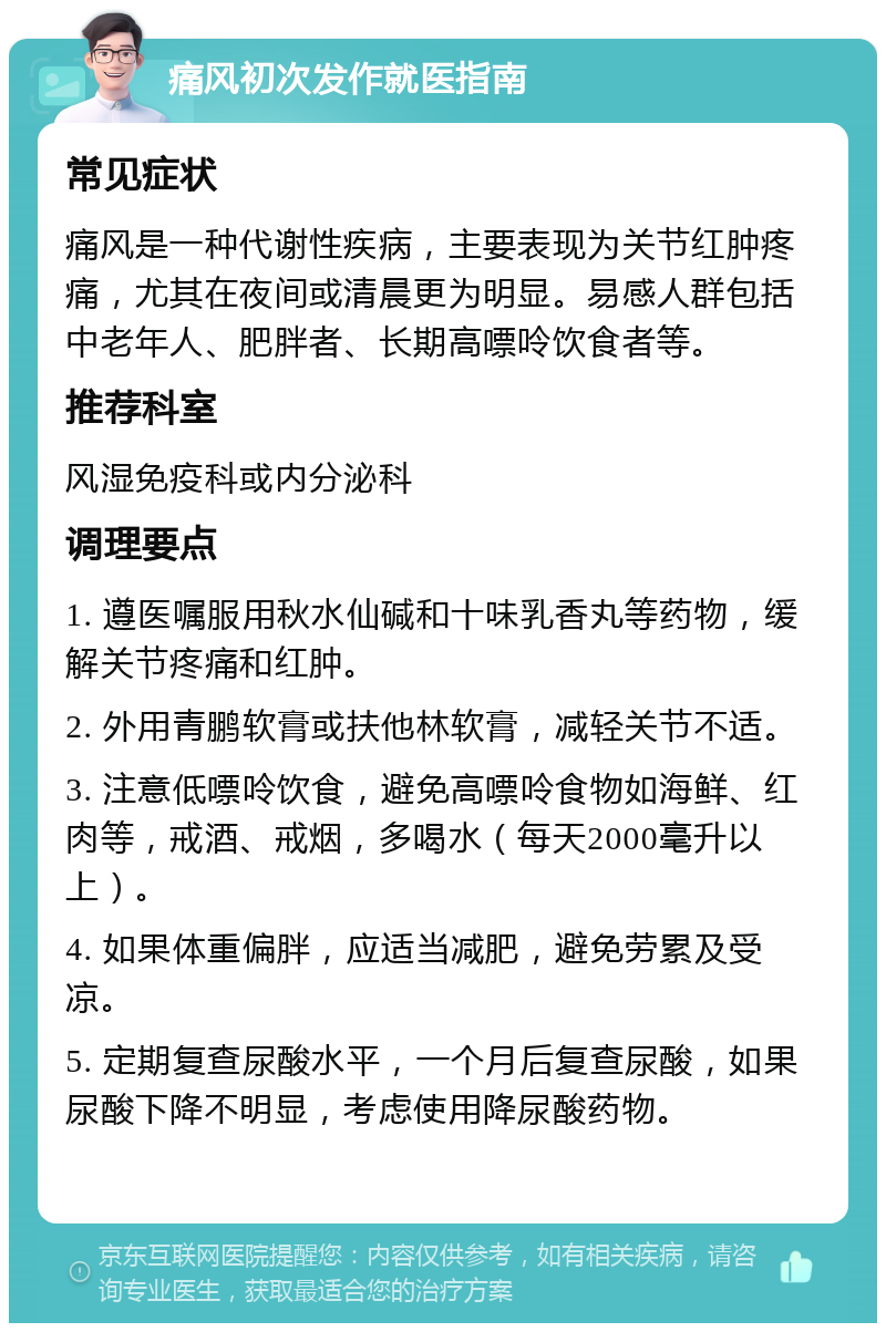 痛风初次发作就医指南 常见症状 痛风是一种代谢性疾病，主要表现为关节红肿疼痛，尤其在夜间或清晨更为明显。易感人群包括中老年人、肥胖者、长期高嘌呤饮食者等。 推荐科室 风湿免疫科或内分泌科 调理要点 1. 遵医嘱服用秋水仙碱和十味乳香丸等药物，缓解关节疼痛和红肿。 2. 外用青鹏软膏或扶他林软膏，减轻关节不适。 3. 注意低嘌呤饮食，避免高嘌呤食物如海鲜、红肉等，戒酒、戒烟，多喝水（每天2000毫升以上）。 4. 如果体重偏胖，应适当减肥，避免劳累及受凉。 5. 定期复查尿酸水平，一个月后复查尿酸，如果尿酸下降不明显，考虑使用降尿酸药物。