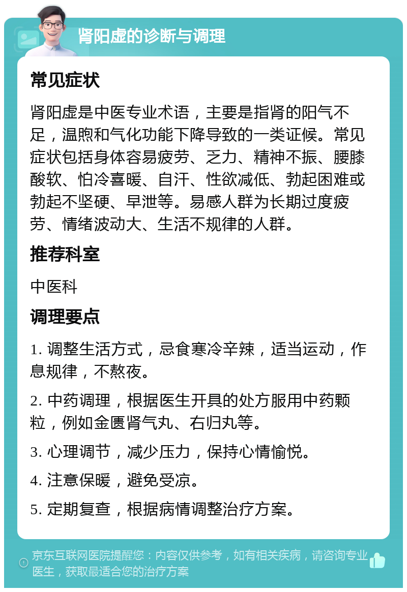 肾阳虚的诊断与调理 常见症状 肾阳虚是中医专业术语，主要是指肾的阳气不足，温煦和气化功能下降导致的一类证候。常见症状包括身体容易疲劳、乏力、精神不振、腰膝酸软、怕冷喜暖、自汗、性欲减低、勃起困难或勃起不坚硬、早泄等。易感人群为长期过度疲劳、情绪波动大、生活不规律的人群。 推荐科室 中医科 调理要点 1. 调整生活方式，忌食寒冷辛辣，适当运动，作息规律，不熬夜。 2. 中药调理，根据医生开具的处方服用中药颗粒，例如金匮肾气丸、右归丸等。 3. 心理调节，减少压力，保持心情愉悦。 4. 注意保暖，避免受凉。 5. 定期复查，根据病情调整治疗方案。