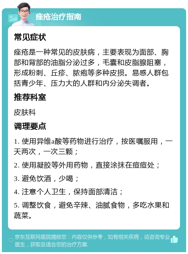 痤疮治疗指南 常见症状 痤疮是一种常见的皮肤病，主要表现为面部、胸部和背部的油脂分泌过多，毛囊和皮脂腺阻塞，形成粉刺、丘疹、脓疱等多种皮损。易感人群包括青少年、压力大的人群和内分泌失调者。 推荐科室 皮肤科 调理要点 1. 使用异维a酸等药物进行治疗，按医嘱服用，一天两次，一次三颗； 2. 使用凝胶等外用药物，直接涂抹在痘痘处； 3. 避免饮酒，少喝； 4. 注意个人卫生，保持面部清洁； 5. 调整饮食，避免辛辣、油腻食物，多吃水果和蔬菜。