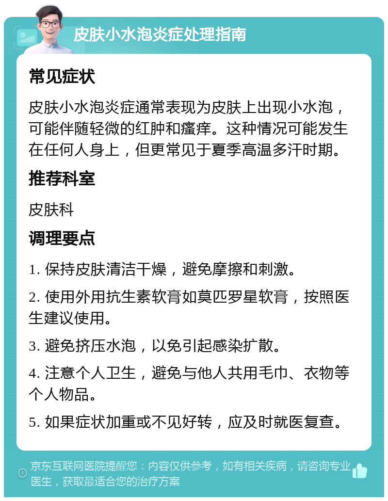 皮肤小水泡炎症处理指南 常见症状 皮肤小水泡炎症通常表现为皮肤上出现小水泡，可能伴随轻微的红肿和瘙痒。这种情况可能发生在任何人身上，但更常见于夏季高温多汗时期。 推荐科室 皮肤科 调理要点 1. 保持皮肤清洁干燥，避免摩擦和刺激。 2. 使用外用抗生素软膏如莫匹罗星软膏，按照医生建议使用。 3. 避免挤压水泡，以免引起感染扩散。 4. 注意个人卫生，避免与他人共用毛巾、衣物等个人物品。 5. 如果症状加重或不见好转，应及时就医复查。