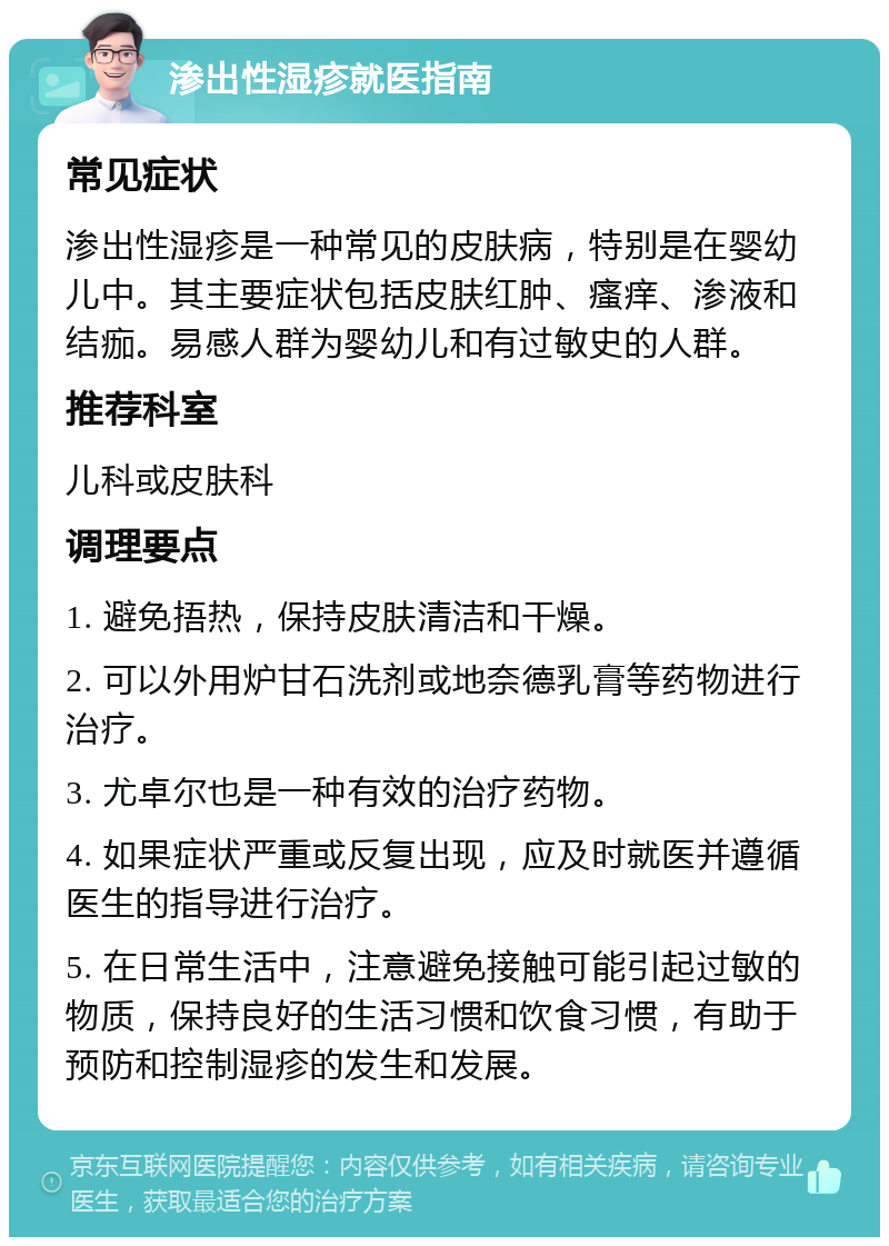 渗出性湿疹就医指南 常见症状 渗出性湿疹是一种常见的皮肤病，特别是在婴幼儿中。其主要症状包括皮肤红肿、瘙痒、渗液和结痂。易感人群为婴幼儿和有过敏史的人群。 推荐科室 儿科或皮肤科 调理要点 1. 避免捂热，保持皮肤清洁和干燥。 2. 可以外用炉甘石洗剂或地奈德乳膏等药物进行治疗。 3. 尤卓尔也是一种有效的治疗药物。 4. 如果症状严重或反复出现，应及时就医并遵循医生的指导进行治疗。 5. 在日常生活中，注意避免接触可能引起过敏的物质，保持良好的生活习惯和饮食习惯，有助于预防和控制湿疹的发生和发展。