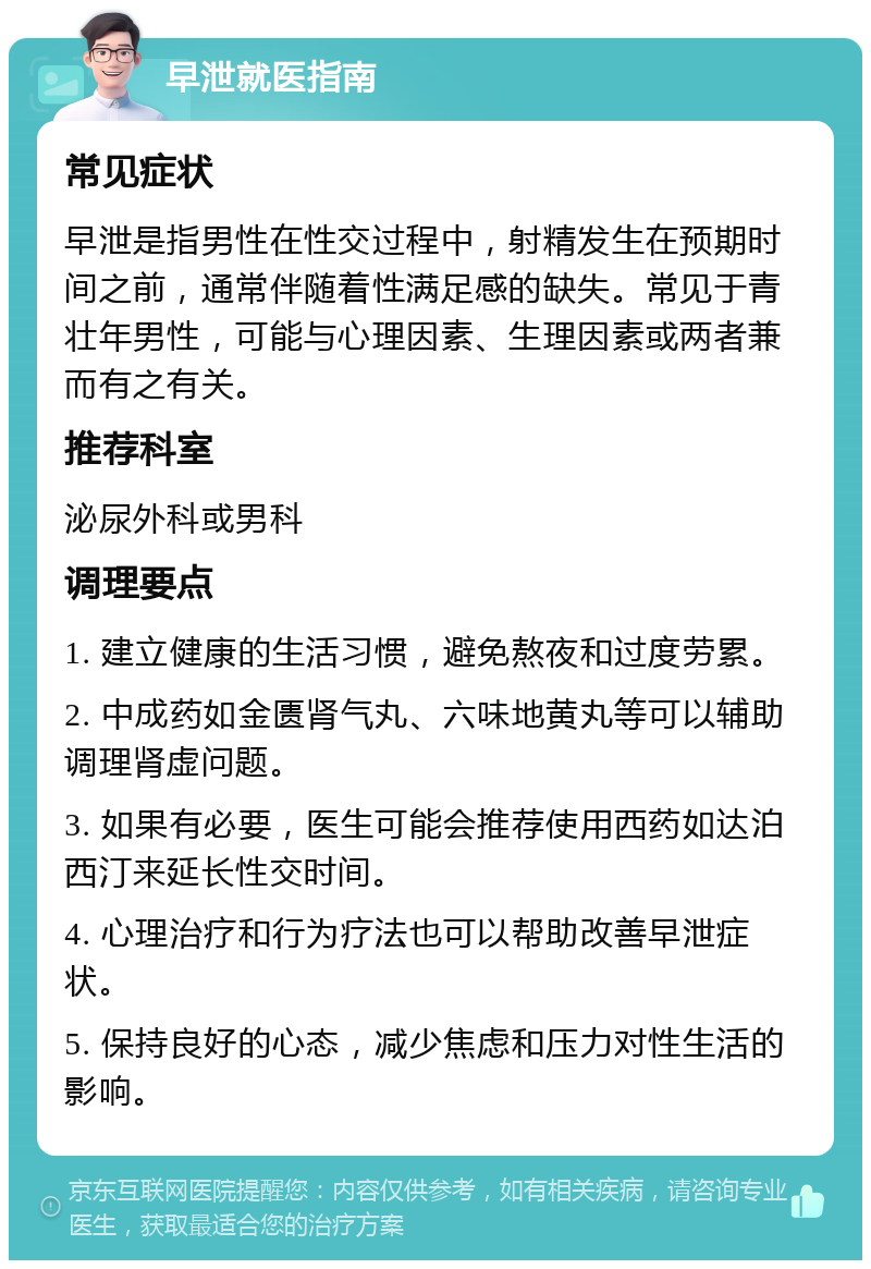 早泄就医指南 常见症状 早泄是指男性在性交过程中，射精发生在预期时间之前，通常伴随着性满足感的缺失。常见于青壮年男性，可能与心理因素、生理因素或两者兼而有之有关。 推荐科室 泌尿外科或男科 调理要点 1. 建立健康的生活习惯，避免熬夜和过度劳累。 2. 中成药如金匮肾气丸、六味地黄丸等可以辅助调理肾虚问题。 3. 如果有必要，医生可能会推荐使用西药如达泊西汀来延长性交时间。 4. 心理治疗和行为疗法也可以帮助改善早泄症状。 5. 保持良好的心态，减少焦虑和压力对性生活的影响。