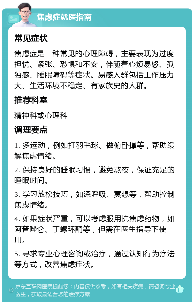 焦虑症就医指南 常见症状 焦虑症是一种常见的心理障碍，主要表现为过度担忧、紧张、恐惧和不安，伴随着心烦易怒、孤独感、睡眠障碍等症状。易感人群包括工作压力大、生活环境不稳定、有家族史的人群。 推荐科室 精神科或心理科 调理要点 1. 多运动，例如打羽毛球、做俯卧撑等，帮助缓解焦虑情绪。 2. 保持良好的睡眠习惯，避免熬夜，保证充足的睡眠时间。 3. 学习放松技巧，如深呼吸、冥想等，帮助控制焦虑情绪。 4. 如果症状严重，可以考虑服用抗焦虑药物，如阿普唑仑、丁螺环酮等，但需在医生指导下使用。 5. 寻求专业心理咨询或治疗，通过认知行为疗法等方式，改善焦虑症状。