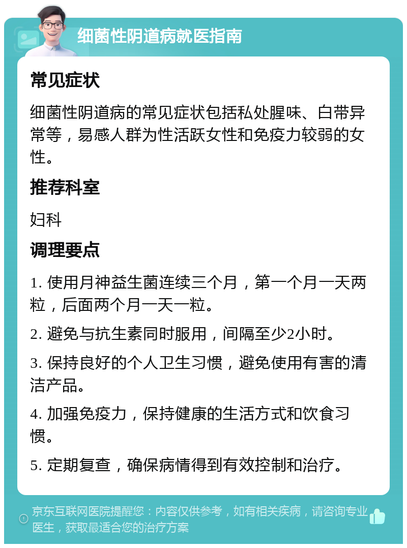 细菌性阴道病就医指南 常见症状 细菌性阴道病的常见症状包括私处腥味、白带异常等，易感人群为性活跃女性和免疫力较弱的女性。 推荐科室 妇科 调理要点 1. 使用月神益生菌连续三个月，第一个月一天两粒，后面两个月一天一粒。 2. 避免与抗生素同时服用，间隔至少2小时。 3. 保持良好的个人卫生习惯，避免使用有害的清洁产品。 4. 加强免疫力，保持健康的生活方式和饮食习惯。 5. 定期复查，确保病情得到有效控制和治疗。