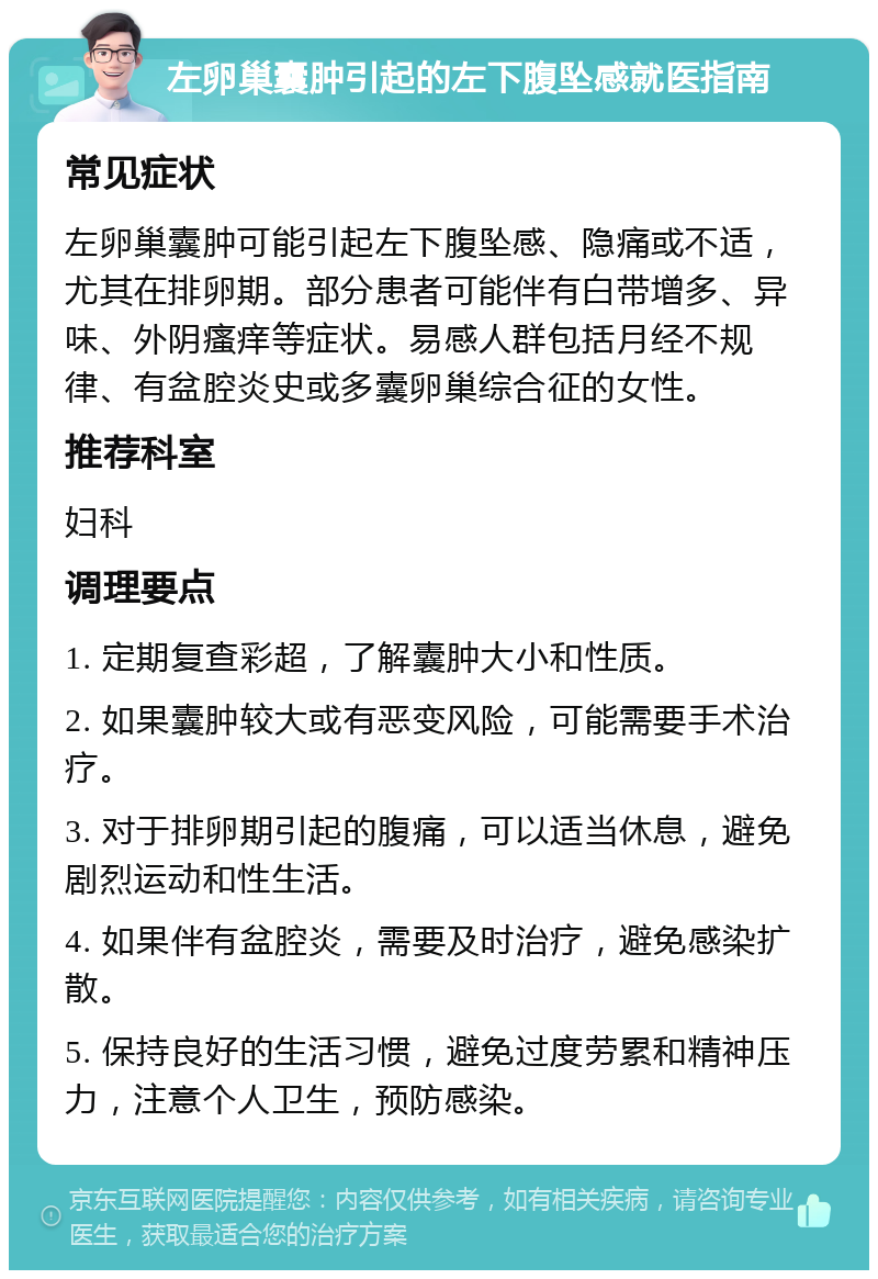 左卵巢囊肿引起的左下腹坠感就医指南 常见症状 左卵巢囊肿可能引起左下腹坠感、隐痛或不适，尤其在排卵期。部分患者可能伴有白带增多、异味、外阴瘙痒等症状。易感人群包括月经不规律、有盆腔炎史或多囊卵巢综合征的女性。 推荐科室 妇科 调理要点 1. 定期复查彩超，了解囊肿大小和性质。 2. 如果囊肿较大或有恶变风险，可能需要手术治疗。 3. 对于排卵期引起的腹痛，可以适当休息，避免剧烈运动和性生活。 4. 如果伴有盆腔炎，需要及时治疗，避免感染扩散。 5. 保持良好的生活习惯，避免过度劳累和精神压力，注意个人卫生，预防感染。