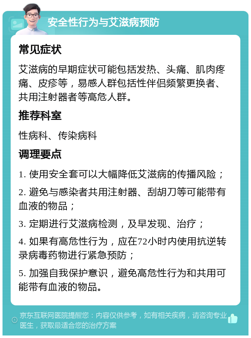 安全性行为与艾滋病预防 常见症状 艾滋病的早期症状可能包括发热、头痛、肌肉疼痛、皮疹等，易感人群包括性伴侣频繁更换者、共用注射器者等高危人群。 推荐科室 性病科、传染病科 调理要点 1. 使用安全套可以大幅降低艾滋病的传播风险； 2. 避免与感染者共用注射器、刮胡刀等可能带有血液的物品； 3. 定期进行艾滋病检测，及早发现、治疗； 4. 如果有高危性行为，应在72小时内使用抗逆转录病毒药物进行紧急预防； 5. 加强自我保护意识，避免高危性行为和共用可能带有血液的物品。