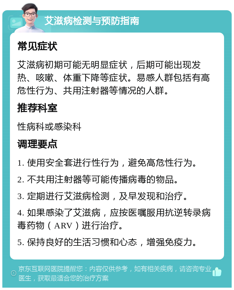 艾滋病检测与预防指南 常见症状 艾滋病初期可能无明显症状，后期可能出现发热、咳嗽、体重下降等症状。易感人群包括有高危性行为、共用注射器等情况的人群。 推荐科室 性病科或感染科 调理要点 1. 使用安全套进行性行为，避免高危性行为。 2. 不共用注射器等可能传播病毒的物品。 3. 定期进行艾滋病检测，及早发现和治疗。 4. 如果感染了艾滋病，应按医嘱服用抗逆转录病毒药物（ARV）进行治疗。 5. 保持良好的生活习惯和心态，增强免疫力。