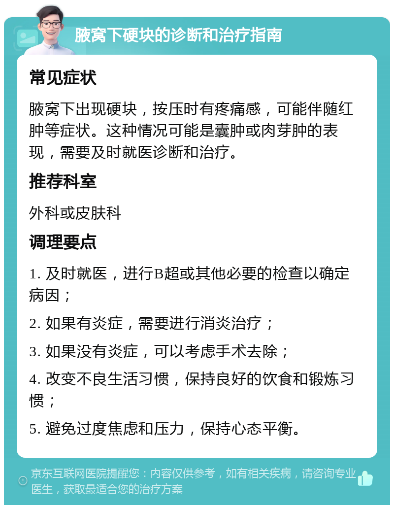 腋窝下硬块的诊断和治疗指南 常见症状 腋窝下出现硬块，按压时有疼痛感，可能伴随红肿等症状。这种情况可能是囊肿或肉芽肿的表现，需要及时就医诊断和治疗。 推荐科室 外科或皮肤科 调理要点 1. 及时就医，进行B超或其他必要的检查以确定病因； 2. 如果有炎症，需要进行消炎治疗； 3. 如果没有炎症，可以考虑手术去除； 4. 改变不良生活习惯，保持良好的饮食和锻炼习惯； 5. 避免过度焦虑和压力，保持心态平衡。