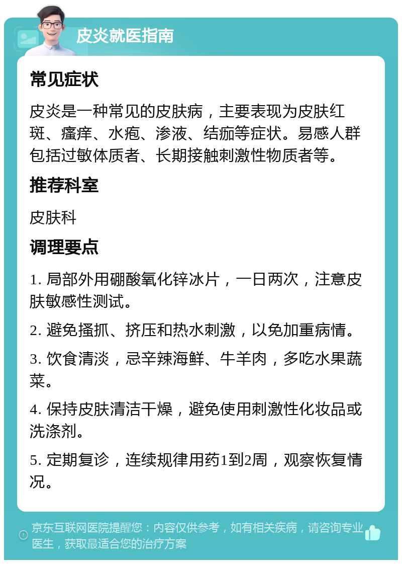 皮炎就医指南 常见症状 皮炎是一种常见的皮肤病，主要表现为皮肤红斑、瘙痒、水疱、渗液、结痂等症状。易感人群包括过敏体质者、长期接触刺激性物质者等。 推荐科室 皮肤科 调理要点 1. 局部外用硼酸氧化锌冰片，一日两次，注意皮肤敏感性测试。 2. 避免搔抓、挤压和热水刺激，以免加重病情。 3. 饮食清淡，忌辛辣海鲜、牛羊肉，多吃水果蔬菜。 4. 保持皮肤清洁干燥，避免使用刺激性化妆品或洗涤剂。 5. 定期复诊，连续规律用药1到2周，观察恢复情况。