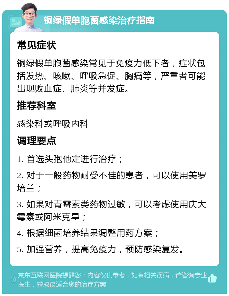 铜绿假单胞菌感染治疗指南 常见症状 铜绿假单胞菌感染常见于免疫力低下者，症状包括发热、咳嗽、呼吸急促、胸痛等，严重者可能出现败血症、肺炎等并发症。 推荐科室 感染科或呼吸内科 调理要点 1. 首选头孢他定进行治疗； 2. 对于一般药物耐受不佳的患者，可以使用美罗培兰； 3. 如果对青霉素类药物过敏，可以考虑使用庆大霉素或阿米克星； 4. 根据细菌培养结果调整用药方案； 5. 加强营养，提高免疫力，预防感染复发。